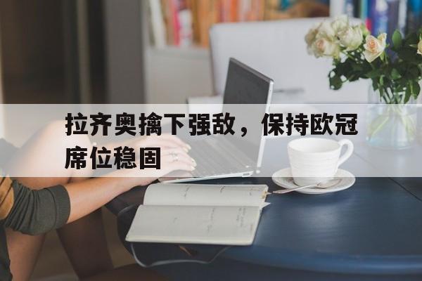 关于拉齐奥擒下强敌，保持欧冠席位稳固的信息