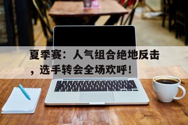 夏季赛：人气组合绝地反击，选手转会全场欢呼！台湾突然传来消息国人一片欢呼