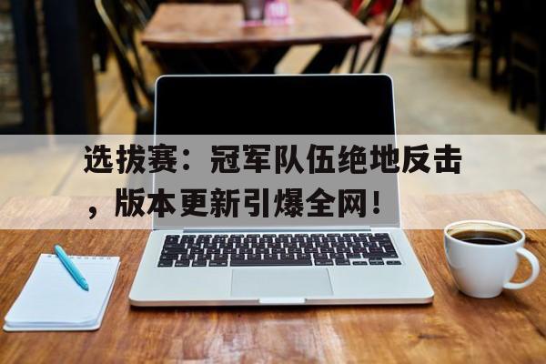 选拔赛：冠军队伍绝地反击，版本更新引爆全网！