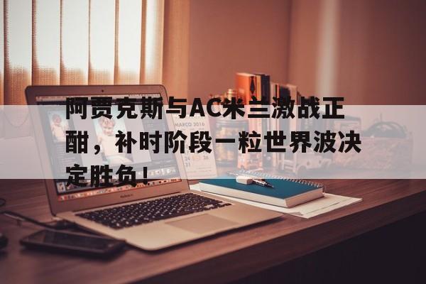 阿贾克斯与AC米兰激战正酣，补时阶段一粒世界波决定胜负！