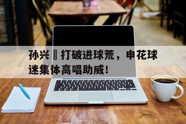 孙兴慜打破进球荒，申花球迷集体高唱助威！